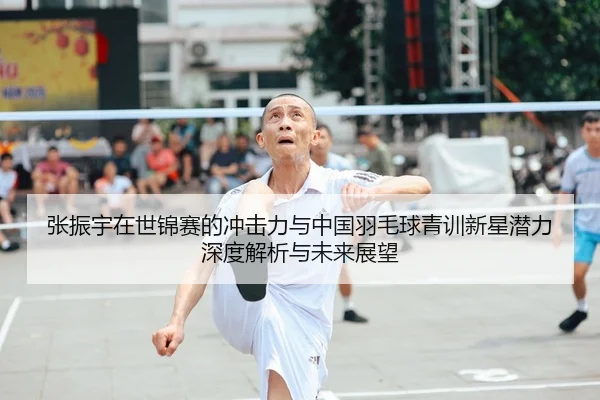 张振宇在世锦赛的冲击力与中国羽毛球青训新星潜力深度解析与未来展望
